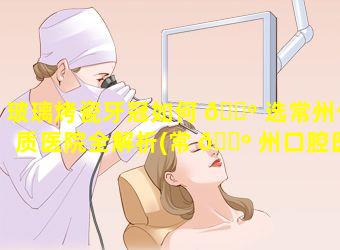 玻璃烤瓷牙冠如何 🌺 选常州优质医院全解析(常 🐺 州口腔医院烤瓷牙价格)